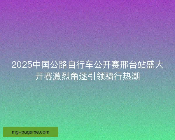 2025中国公路自行车公开赛邢台站盛大开赛激烈角逐引领骑行热潮