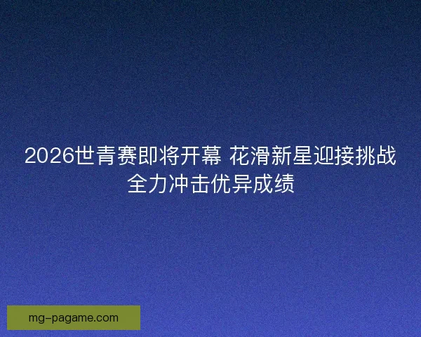 2026世青赛即将开幕 花滑新星迎接挑战全力冲击优异成绩